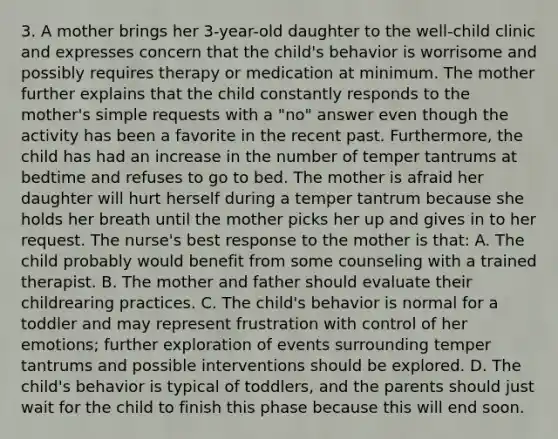 3. A mother brings her 3-year-old daughter to the well-child clinic and expresses concern that the child's behavior is worrisome and possibly requires therapy or medication at minimum. The mother further explains that the child constantly responds to the mother's simple requests with a "no" answer even though the activity has been a favorite in the recent past. Furthermore, the child has had an increase in the number of temper tantrums at bedtime and refuses to go to bed. The mother is afraid her daughter will hurt herself during a temper tantrum because she holds her breath until the mother picks her up and gives in to her request. The nurse's best response to the mother is that: A. The child probably would benefit from some counseling with a trained therapist. B. The mother and father should evaluate their childrearing practices. C. The child's behavior is normal for a toddler and may represent frustration with control of her emotions; further exploration of events surrounding temper tantrums and possible interventions should be explored. D. The child's behavior is typical of toddlers, and the parents should just wait for the child to finish this phase because this will end soon.