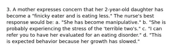 3. A mother expresses concern that her 2-year-old daughter has become a "finicky eater and is eating less." The nurse's best response would be: a. "She has become manipulative." b. "She is probably experiencing the stress of the 'terrible two's." c. "I can refer you to have her evaluated for an eating disorder." d. "This is expected behavior because her growth has slowed."