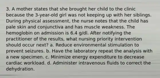 3. A mother states that she brought her child to the clinic because the 3-year-old girl was not keeping up with her siblings. During physical assessment, the nurse notes that the child has pale skin and conjunctiva and has muscle weakness. The hemoglobin on admission is 6.4 g/dl. After notifying the practitioner of the results, what nursing priority intervention should occur next? a. Reduce environmental stimulation to prevent seizures. b. Have the laboratory repeat the analysis with a new specimen. c. Minimize energy expenditure to decrease cardiac workload. d. Administer intravenous fluids to correct the dehydration.