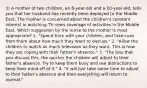 3) A mother of two children, an 8-year-old and a 10-year-old, tells you that her husband has recently been deployed to the Middle East. The mother is concerned about the children's constant interest in watching TV news coverage of activities in the Middle East. Which suggestion by the nurse to the mother is most appropriate? 1. "Spend time with your children, and take cues from them about how much they want to discuss." 2. "Allow the children to watch as much television as they want. This is how they are coping with their father's absence." 3. "The less that you discuss this, the quicker the children will adjust to their father's absence. Try to keep them busy and use distractions to keep their mind off of it." 4. "It will just take some time to adjust to their father's absence and then everything will return to normal."