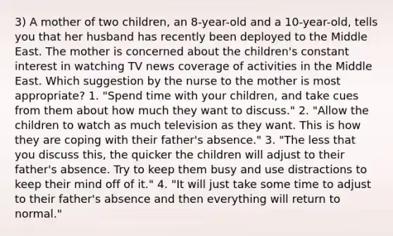 3) A mother of two children, an 8-year-old and a 10-year-old, tells you that her husband has recently been deployed to the Middle East. The mother is concerned about the children's constant interest in watching TV news coverage of activities in the Middle East. Which suggestion by the nurse to the mother is most appropriate? 1. "Spend time with your children, and take cues from them about how much they want to discuss." 2. "Allow the children to watch as much television as they want. This is how they are coping with their father's absence." 3. "The less that you discuss this, the quicker the children will adjust to their father's absence. Try to keep them busy and use distractions to keep their mind off of it." 4. "It will just take some time to adjust to their father's absence and then everything will return to normal."