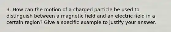 3. How can the motion of a charged particle be used to distinguish between a magnetic field and an electric field in a certain region? Give a specific example to justify your answer.