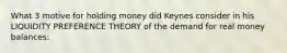 What 3 motive for holding money did Keynes consider in his LIQUIDITY PREFERENCE THEORY of the demand for real money balances: