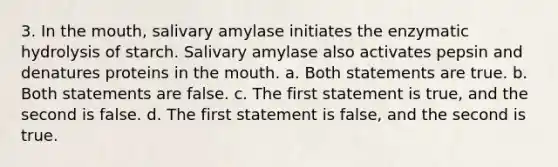 3. In the mouth, salivary amylase initiates the enzymatic hydrolysis of starch. Salivary amylase also activates pepsin and denatures proteins in the mouth. a. Both statements are true. b. Both statements are false. c. The first statement is true, and the second is false. d. The first statement is false, and the second is true.