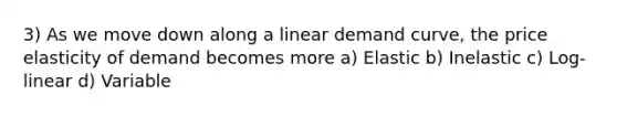 3) As we move down along a linear demand curve, the price elasticity of demand becomes more a) Elastic b) Inelastic c) Log-linear d) Variable