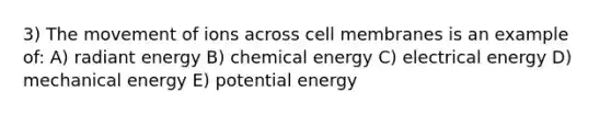 3) The movement of ions across cell membranes is an example of: A) radiant energy B) chemical energy C) electrical energy D) mechanical energy E) potential energy