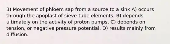 3) Movement of phloem sap from a source to a sink A) occurs through the apoplast of sieve-tube elements. B) depends ultimately on the activity of proton pumps. C) depends on tension, or negative pressure potential. D) results mainly from diffusion.