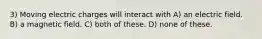3) Moving electric charges will interact with A) an electric field. B) a magnetic field. C) both of these. D) none of these.