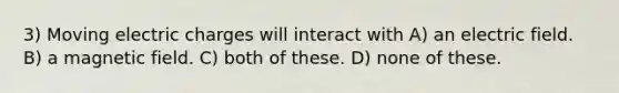 3) Moving electric charges will interact with A) an electric field. B) a magnetic field. C) both of these. D) none of these.