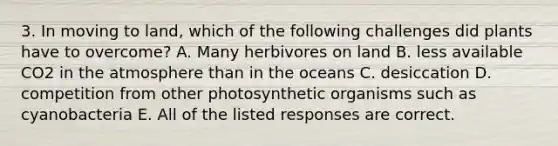 3. In moving to land, which of the following challenges did plants have to overcome? A. Many herbivores on land B. less available CO2 in the atmosphere than in the oceans C. desiccation D. competition from other photosynthetic organisms such as cyanobacteria E. All of the listed responses are correct.