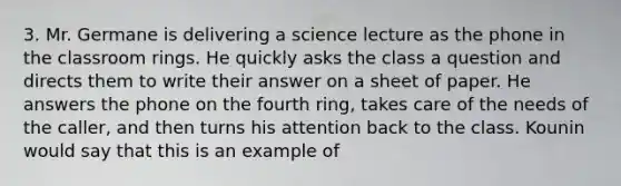 3. Mr. Germane is delivering a science lecture as the phone in the classroom rings. He quickly asks the class a question and directs them to write their answer on a sheet of paper. He answers the phone on the fourth ring, takes care of the needs of the caller, and then turns his attention back to the class. Kounin would say that this is an example of