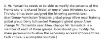 3. Mr. Yamashita needs to be able to modify the contents of the Promo share, a shared folder on one of your Windows servers. The share has been assigned the following permissions: User/Group Permission Telesales global group Allow read Training global group Deny full control Managers global group Allow change Mr. Yamashita user Allow change Mr. Yamashita is a member of each of these groups. How should you modify the share permissions to allow the necessary access? (Choose three. Each choice is a complete solution.)