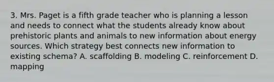 3. Mrs. Paget is a fifth grade teacher who is planning a lesson and needs to connect what the students already know about prehistoric plants and animals to new information about energy sources. Which strategy best connects new information to existing schema? A. scaffolding B. modeling C. reinforcement D. mapping