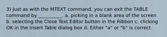 3) Just as with the MTEXT command, you can exit the TABLE command by __________. a. picking in a blank area of the screen b. selecting the Close Text Editor button in the Ribbon c. clicking OK in the Insert Table dialog box d. Either "a" or "b" is correct