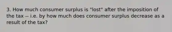 3. How much consumer surplus is "lost" after the imposition of the tax -- i.e. by how much does consumer surplus decrease as a result of the tax?