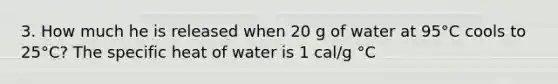 3. How much he is released when 20 g of water at 95°C cools to 25°C? The specific heat of water is 1 cal/g °C