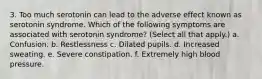 3. Too much serotonin can lead to the adverse effect known as serotonin syndrome. Which of the following symptoms are associated with serotonin syndrome? (Select all that apply.) a. Confusion. b. Restlessness c. Dilated pupils. d. Increased sweating. e. Severe constipation. f. Extremely high blood pressure.