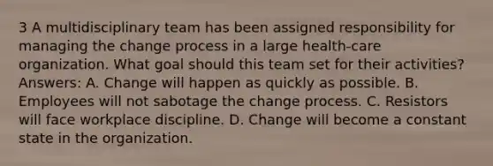 3 A multidisciplinary team has been assigned responsibility for managing the change process in a large health-care organization. What goal should this team set for their activities? Answers: A. Change will happen as quickly as possible. B. Employees will not sabotage the change process. C. Resistors will face workplace discipline. D. Change will become a constant state in the organization.