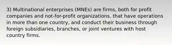 3) Multinational enterprises (MNEs) are firms, both for profit companies and not-for-profit organizations, that have operations in more than one country, and conduct their business through foreign subsidiaries, branches, or joint ventures with host country firms.