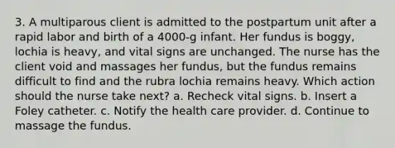 3. A multiparous client is admitted to the postpartum unit after a rapid labor and birth of a 4000-g infant. Her fundus is boggy, lochia is heavy, and vital signs are unchanged. The nurse has the client void and massages her fundus, but the fundus remains difficult to find and the rubra lochia remains heavy. Which action should the nurse take next? a. Recheck vital signs. b. Insert a Foley catheter. c. Notify the health care provider. d. Continue to massage the fundus.