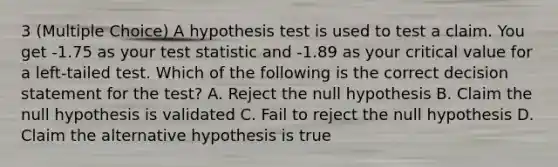 3 (Multiple Choice) A hypothesis test is used to test a claim. You get -1.75 as your test statistic and -1.89 as your critical value for a left-tailed test. Which of the following is the correct decision statement for the test? A. Reject the null hypothesis B. Claim the null hypothesis is validated C. Fail to reject the null hypothesis D. Claim the alternative hypothesis is true