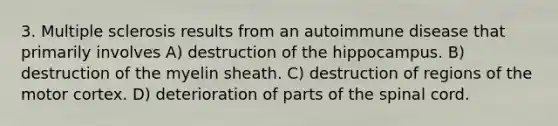 3. Multiple sclerosis results from an autoimmune disease that primarily involves A) destruction of the hippocampus. B) destruction of the myelin sheath. C) destruction of regions of the motor cortex. D) deterioration of parts of <a href='https://www.questionai.com/knowledge/kkAfzcJHuZ-the-spinal-cord' class='anchor-knowledge'>the spinal cord</a>.