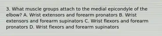 3. What muscle groups attach to the medial epicondyle of the elbow? A. Wrist extensors and forearm pronators B. Wrist extensors and forearm supinators C. Wrist flexors and forearm pronators D. Wrist flexors and forearm supinators