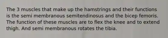 The 3 muscles that make up the hamstrings and their functions is the semi membranous semitendinosus and the bicep femoris. The function of these muscles are to flex the knee and to extend thigh. And semi membranous rotates the tibia.