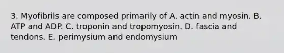 3. Myofibrils are composed primarily of A. actin and myosin. B. ATP and ADP. C. troponin and tropomyosin. D. fascia and tendons. E. perimysium and endomysium