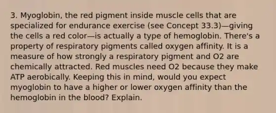 3. Myoglobin, the red pigment inside muscle cells that are specialized for endurance exercise (see Concept 33.3)—giving the cells a red color—is actually a type of hemoglobin. There's a property of respiratory pigments called oxygen affinity. It is a measure of how strongly a respiratory pigment and O2 are chemically attracted. Red muscles need O2 because they make ATP aerobically. Keeping this in mind, would you expect myoglobin to have a higher or lower oxygen affinity than the hemoglobin in <a href='https://www.questionai.com/knowledge/k7oXMfj7lk-the-blood' class='anchor-knowledge'>the blood</a>? Explain.