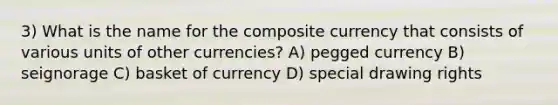 3) What is the name for the composite currency that consists of various units of other currencies? A) pegged currency B) seignorage C) basket of currency D) special drawing rights