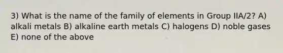 3) What is the name of the family of elements in Group IIA/2? A) alkali metals B) alkaline earth metals C) halogens D) noble gases E) none of the above