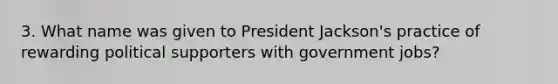 3. What name was given to President Jackson's practice of rewarding political supporters with government jobs?