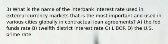 3) What is the name of the interbank interest rate used in external currency markets that is the most important and used in various cities globally in contractual loan agreements? A) the fed funds rate B) twelfth district interest rate C) LIBOR D) the U.S. prime rate