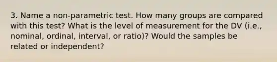 3. Name a non-parametric test. How many groups are compared with this test? What is the level of measurement for the DV (i.e., nominal, ordinal, interval, or ratio)? Would the samples be related or independent?