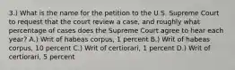 3.) What is the name for the petition to the U.S. Supreme Court to request that the court review a case, and roughly what percentage of cases does the Supreme Court agree to hear each year? A.) Writ of habeas corpus, 1 percent B.) Writ of habeas corpus, 10 percent C.) Writ of certiorari, 1 percent D.) Writ of certiorari, 5 percent