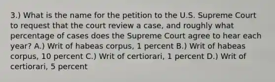 3.) What is the name for the petition to the U.S. Supreme Court to request that the court review a case, and roughly what percentage of cases does the Supreme Court agree to hear each year? A.) Writ of habeas corpus, 1 percent B.) Writ of habeas corpus, 10 percent C.) Writ of certiorari, 1 percent D.) Writ of certiorari, 5 percent