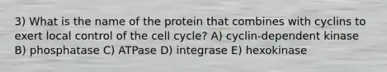 3) What is the name of the protein that combines with cyclins to exert local control of the cell cycle? A) cyclin-dependent kinase B) phosphatase C) ATPase D) integrase E) hexokinase