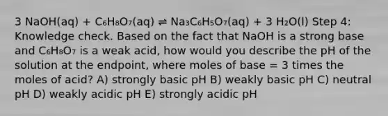 3 NaOH(aq) + C₆H₈O₇(aq) ⇌ Na₃C₆H₅O₇(aq) + 3 H₂O(l) Step 4: Knowledge check. Based on the fact that NaOH is a strong base and C₆H₈O₇ is a weak acid, how would you describe the pH of the solution at the endpoint, where moles of base = 3 times the moles of acid? A) strongly basic pH B) weakly basic pH C) neutral pH D) weakly acidic pH E) strongly acidic pH