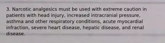 3. Narcotic analgesics must be used with extreme caution in patients with head injury, increased intracranial pressure, asthma and other respiratory conditions, acute myocardial infraction, severe heart disease, hepatic disease, and renal disease.