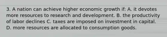 3. A nation can achieve higher economic growth if: A. it devotes more resources to research and development. B. the productivity of labor declines C. taxes are imposed on investment in capital. D. more resources are allocated to consumption goods.