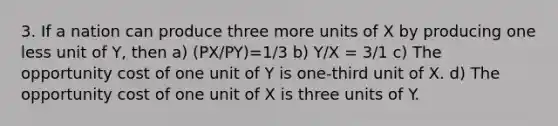 3. If a nation can produce three more units of X by producing one less unit of Y, then a) (PX/PY)=1/3 b) Y/X = 3/1 c) The opportunity cost of one unit of Y is one-third unit of X. d) The opportunity cost of one unit of X is three units of Y.