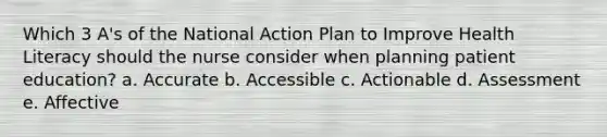 Which 3 A's of the National Action Plan to Improve Health Literacy should the nurse consider when planning patient education? a. Accurate b. Accessible c. Actionable d. Assessment e. Affective