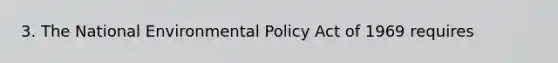 3. The National Environmental Policy Act of 1969 requires