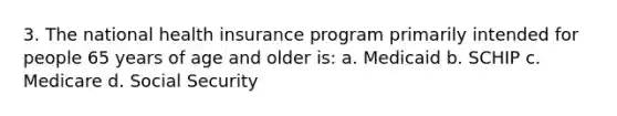 3. The national health insurance program primarily intended for people 65 years of age and older is: a. Medicaid b. SCHIP c. Medicare d. Social Security