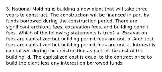 3. National Molding is building a new plant that will take three years to construct. The construction will be financed in part by funds borrowed during the construction period. There are significant architect fees, excavation fees, and building permit fees. Which of the following statements is true? a. Excavation fees are capitalized but building permit fees are not. b. Architect fees are capitalized but building permit fees are not. c. Interest is capitalized during the construction as part of the cost of the building. d. The capitalized cost is equal to the contract price to build the plant less any interest on borrowed funds