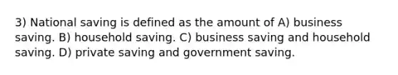 3) National saving is defined as the amount of A) business saving. B) household saving. C) business saving and household saving. D) private saving and government saving.