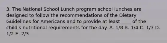 3. The National School Lunch program school lunches are designed to follow the recommendations of the Dietary Guidelines for Americans and to provide at least ____ of the child's nutritional requirements for the day. A. 1/8 B. 1/4 C. 1/3 D. 1/2 E. 2/3