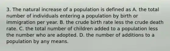 3. The natural increase of a population is defined as A. the total number of individuals entering a population by birth or immigration per year. B. the crude birth rate less the crude death rate. C. the total number of children added to a population less the number who are adopted. D. the number of additions to a population by any means.