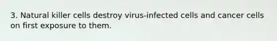 3. Natural killer cells destroy virus-infected cells and cancer cells on first exposure to them.